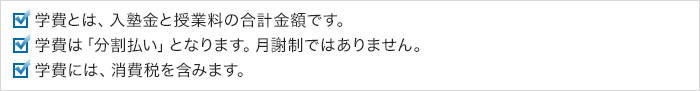 学費とは、入塾金と授業料の合計金額です。学費は「分割払い」となります。月謝制ではありません。学費には、消費税を含みます。