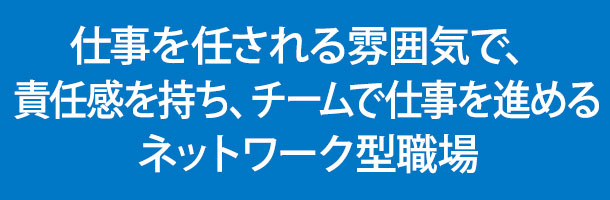 仕事を任される雰囲気で、責任感を持ち、チームで仕事を進めるネットワーク型職場