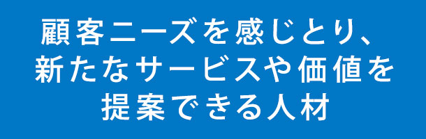 顧客ニーズを感じとり、新たなサービスや価値を提案できる人材