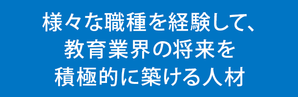 様々な職種を経験して、教育業界の将来を積極的に築ける人材