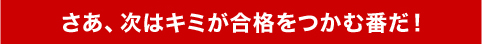 さあ、次はキミが合格をつかむ番だ！