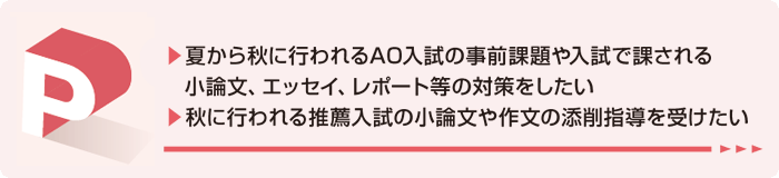 夏から秋に行われるAO入試の事前課題や入試で課される小論文、エッセイ、レポート等の対策をしたい。秋に行われる推薦入試の小論文や作文の添削指導を受けたい。