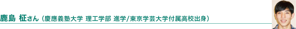 鹿島 柾さん（慶応義塾大学 理工学部 進学/東京学芸大学付属高校出身）