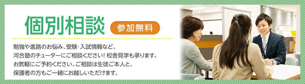 校舎に行ってみよう 校舎で個別相談（無料） 勉強や進路のお悩み、受験・入試情報など、河合塾のチューターにご相談ください！校舎見学も承ります。お気軽にご予約ください。ご相談は生徒ご本人と、保護者の方もご一緒にお越しいただけます。