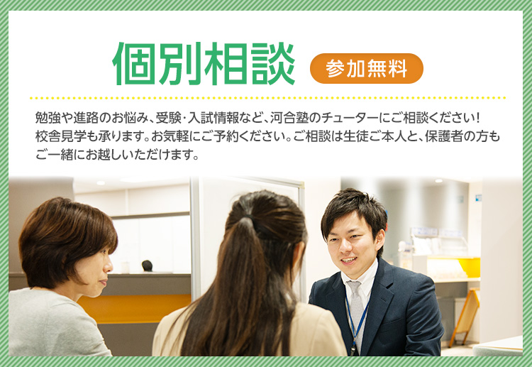 校舎に行ってみよう 校舎で個別相談（無料） 勉強や進路のお悩み、受験・入試情報など、河合塾のチューターにご相談ください！校舎見学も承ります。お気軽にご予約ください。ご相談は生徒ご本人と、保護者の方もご一緒にお越しいただけます。