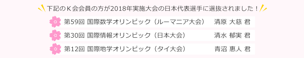 下記のＫ会会員の方が2018年実施大会の日本代表選手に選抜されました！第59回 国際数学オリンピック（ルーマニア大会）清原大慈 君、第30回 国際情報オリンピック（日本大会） 清水郁実 君、第12回 国際地学オリンピック（タイ大会）青沼惠人 君