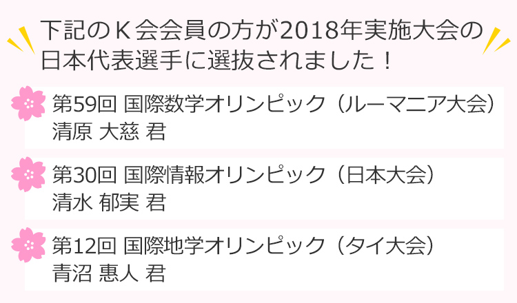 下記のＫ会会員の方が2018年実施大会の日本代表選手に選抜されました！第59回 国際数学オリンピック（ルーマニア大会）清原大慈 君、第30回 国際情報オリンピック（日本大会） 清水郁実 君、第12回 国際地学オリンピック（タイ大会）青沼惠人 君