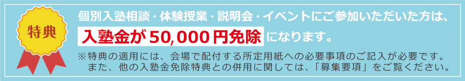 参加特典　入塾金が50,000円免除になります。※特典の適用には、会場で配布するお客様シートへのご記入が必要です。また、他の入塾金免除特典との併用に関しては、「募集要項」をご覧ください。