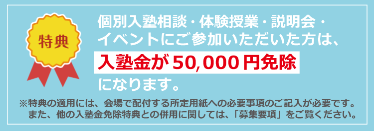 参加特典　入塾金が50,000円免除になります。※特典の適用には、会場で配布するお客様シートへのご記入が必要です。また、他の入塾金免除特典との併用に関しては、「募集要項」をご覧ください。