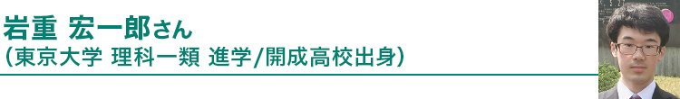 岩重 宏一郎さん（東京大学理科一類進学／開成高校出身）