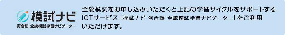 模試ナビ 全統模試をお申し込みいただくと上記の学習サイクルをサポートするICTサービス「模試ナビ 河合塾 全統模試学習ナビゲーター」をご利用いただけます。