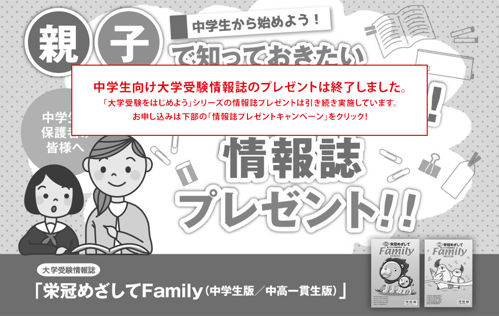 中学生向け大学受験情報誌のプレゼントは終了しました。 「大学受験をはじめよう」シリーズの情報誌プレゼントは引き続き実施しています。 お申し込みは下部の「情報誌プレゼントキャンペーン」をクリック！