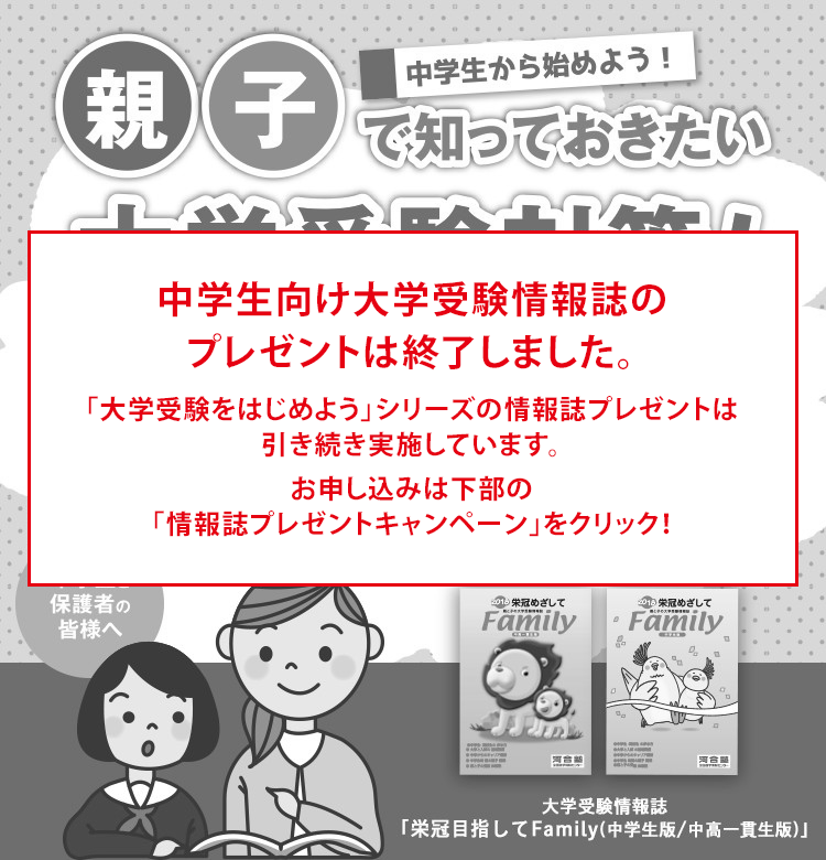 中学生向け大学受験情報誌のプレゼントは終了しました。 「大学受験をはじめよう」シリーズの情報誌プレゼントは引き続き実施しています。 お申し込みは下部の「情報誌プレゼントキャンペーン」をクリック！