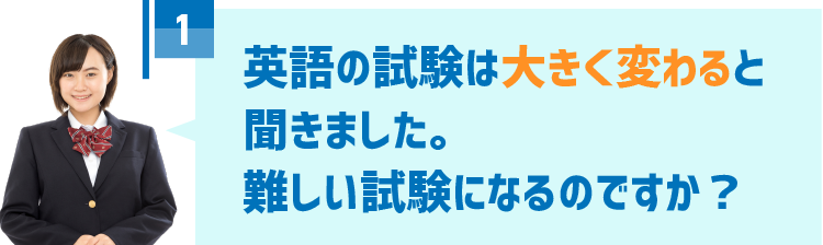 1．英語の試験は大きく変わると聞きました。難しい試験になるのですか？