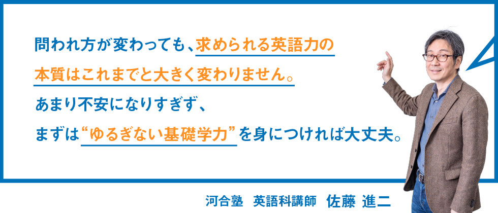 問われ方が変わっても、求められる英語力の本質はこれまでと大きく変わりません。あまり不安になりすぎず、まずは“ゆるぎない基礎学力”を身につければ大丈夫。 河合塾 英語科講師 佐藤 進二