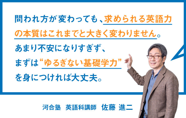 問われ方が変わっても、求められる英語力の本質はこれまでと大きく変わりません。あまり不安になりすぎず、まずは“ゆるぎない基礎学力”を身につければ大丈夫。 河合塾 英語科講師 佐藤 進二