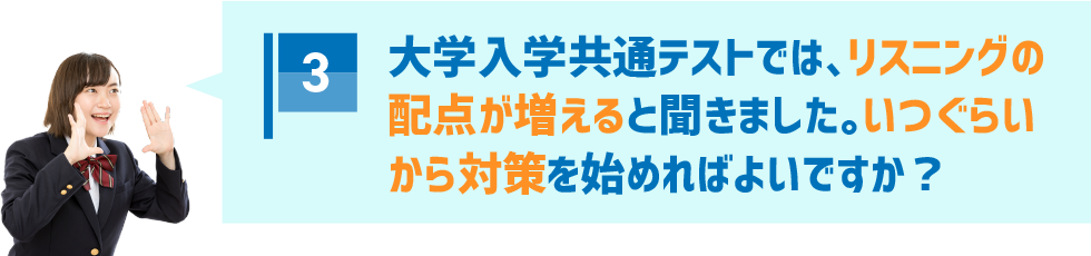3．大学入学共通テストでは、リスニングの配点が増えると聞きました。いつぐらいから対策を始めればよいですか？