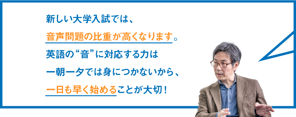 新しい大学入試では、音声問題の比重が高くなります。英語の“音”に対応する力は一朝一夕では身につかないから、一日も早く始めることが大切！