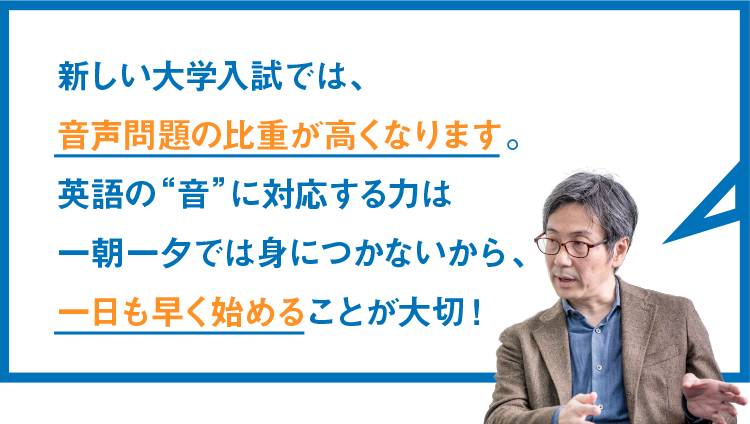 新しい大学入試では、音声問題の比重が高くなります。英語の“音”に対応する力は一朝一夕では身につかないから、一日も早く始めることが大切！