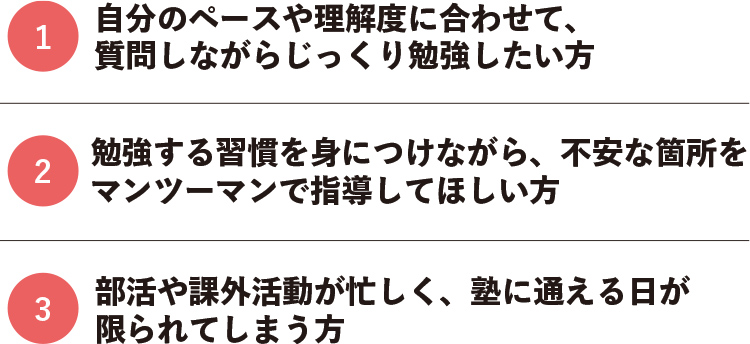 1.自分のペースや理解度に合わせて、質問しながらじっくり勉強したい方 2.勉強する習慣を身につけながら、不安な箇所をマンツーマンで指導してほしい方 3.部活や課外活動が忙しく、塾に通える日が限られてしまう方