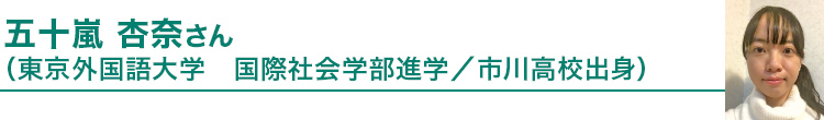 五十嵐 杏奈さん（東京外国語大学国際社会学部進学／市川高校出身）