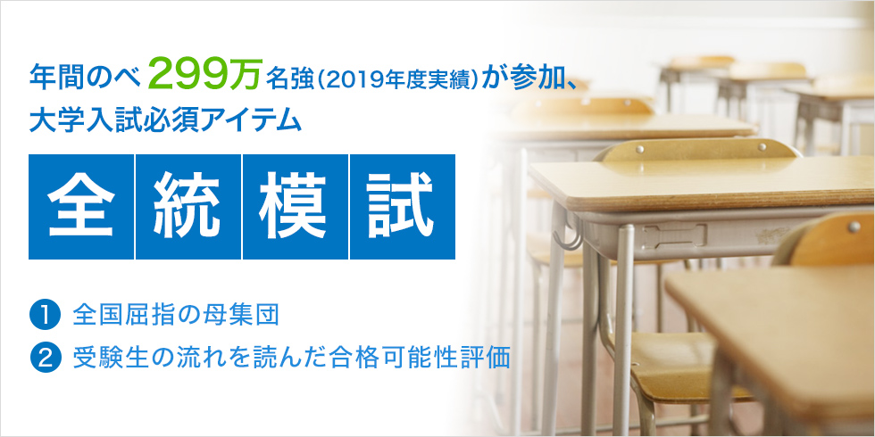 年間のべ299万名強（2019年度実績）が参加、大学入試必須アイテム「全統模試」（1）全国屈指の母集団 （2）受験生の流れを読んだ合格可能性評価