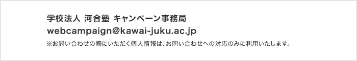 学校法人 河合塾 キャンペーン事務局※お問い合わせの際にいただく個人情報は、お問い合わせへの対応のみに利用いたします。