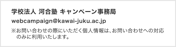 学校法人 河合塾 キャンペーン事務局※お問い合わせの際にいただく個人情報は、お問い合わせへの対応のみに利用いたします。