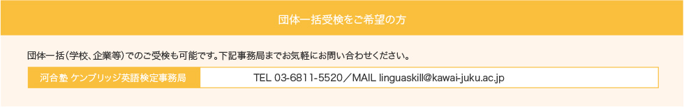 団体一括受検をご希望の方：団体一括（学校、企業等）でのご受検も可能です。下記事務局までお気軽にお問い合わせください。河合塾 ケンブリッジ英語検定事務局：TEL 03-6811-5520