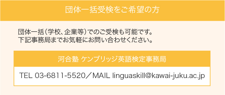 団体一括受検をご希望の方：団体一括（学校、企業等）でのご受検も可能です。下記事務局までお気軽にお問い合わせください。河合塾 ケンブリッジ英語検定事務局：TEL 03-6811-5520