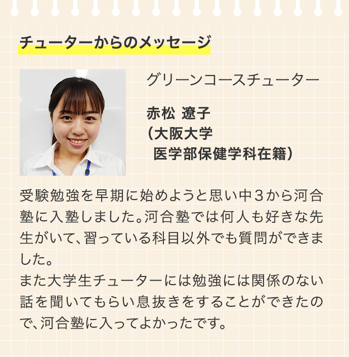 チューターからのメッセージ グリーンコースチューター 赤松 遼子 （大阪大学 医学部保健学科在籍）受験勉強を早期に始めようと思い中3から河合塾に入塾しました。河合塾では何人も好きな先生がいて、習っている科目以外でも質問ができました。また大学生チューターには勉強には関係のない話を聞いてもらい息抜きをすることができたので、河合塾に入ってよかったです。