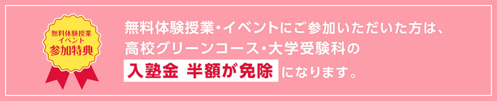 【無料体験授業イベント参加特典】無料体験授業・イベントに参加いただいた方は、高校グリーンコース・大学受験科の入塾金 半額が免除になります。