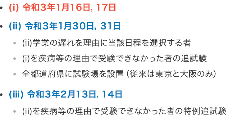 テスト日程 （ⅰ）令和3年1月16日,17日 （ⅱ）令和3年1月30日,31日 ・（ⅱ）学業の遅れを理由に当該日程を選択する者 ・（ⅰ）を疾病等の理由で受験できなかった者の追試験 ・全都道府県に試験場を設置（従来は東京と大阪のみ） （ⅲ）令和3年2月13日,14日・（ⅱ）を疾病等の理由で受験できなかった者の特例追試験