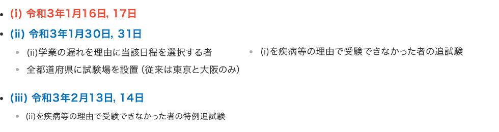 テスト日程 （ⅰ）令和3年1月16日,17日 （ⅱ）令和3年1月30日,31日 ・（ⅱ）学業の遅れを理由に当該日程を選択する者 ・（ⅰ）を疾病等の理由で受験できなかった者の追試験 ・全都道府県に試験場を設置（従来は東京と大阪のみ） （ⅲ）令和3年2月13日,14日・（ⅱ）を疾病等の理由で受験できなかった者の特例追試験