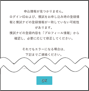 申込情報が見つかりません。ログインIDおよび、模試がお申し込み時の登録情報と模試ナビの登録情報が一致していない可能性があります。模試ナビの登録内容を「プロフィール情報」から確認し、必要に応じて修正してください。それでもエラーになる場合は、下記までご連絡ください。