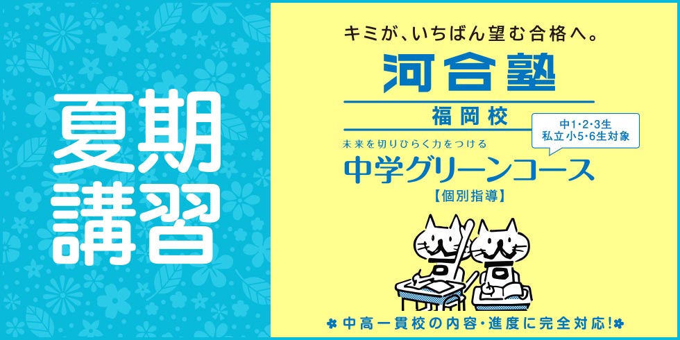 夏期講習 キミが、いちばん望む合格へ。 河合塾福岡校 未来を切りひらく力をつける 中学グリーンコース【個別指導】 中1・2・3生 私立小5・6生対象 中高一貫校の内容・進度に完全対応！