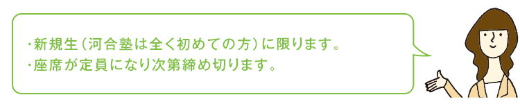 新規生（河合塾は全く初めての方）に限ります。座席が定員になり次第締め切ります。