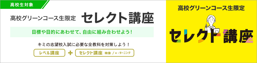 高校生対象 高校グリーンコース生限定 セレクト講座 目標や目的にあわせて、組み合わせよう！キミの志望校入試に必要な全教科を対策しよう！ レベル講座＋セレクト講座 映像／e-ラーニング