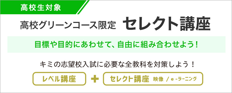 高校生対象 高校グリーンコース生限定 セレクト講座 目標や目的にあわせて、組み合わせよう！キミの志望校入試に必要な全教科を対策しよう！ レベル講座＋セレクト講座 映像／e-ラーニング