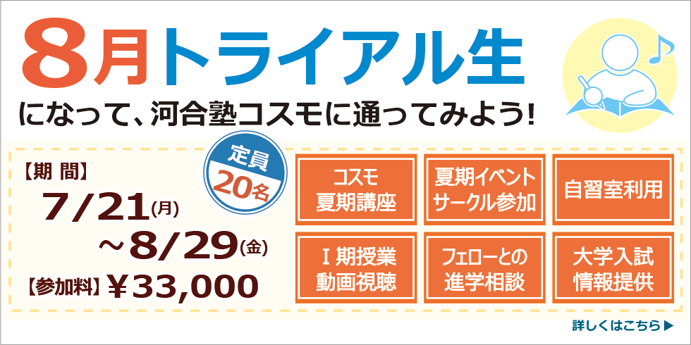 ８月トライアル生になって、河合塾コスモに通ってみよう！【期間】7/21(月)～8/29(金) 【参加料】¥33,000- 定員20名 詳しくはこちら