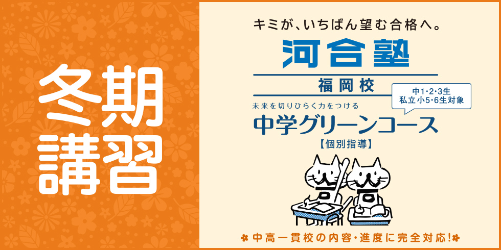 冬期講習 キミが、いちばん望む合格へ。 河合塾福岡校 未来を切りひらく力をつける 中学グリーンコース【個別指導】 中1・2・3生 私立小5・6生対象 中高一貫校の内容・進度に完全対応！