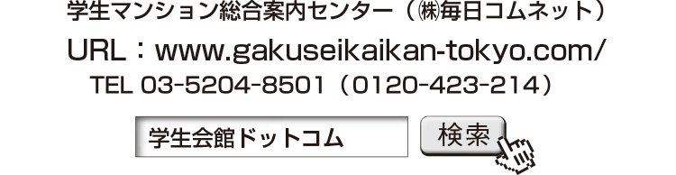 学生マンション総合案内センター（㈱毎日コムネット） URL：www.gakuseikaikan-tokyo.com/ TEL 03ー5204ー8501（0120ー423ー214） 「学生会館ドットコム」検索