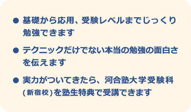 ・基礎から応用、受験レベルまでじっくり勉強できます　・テクニックだけでない本当の勉強の面白さを伝えます　・実力がついてきたら、河合塾大学受験科（新宿校）を塾生特典で受講できます