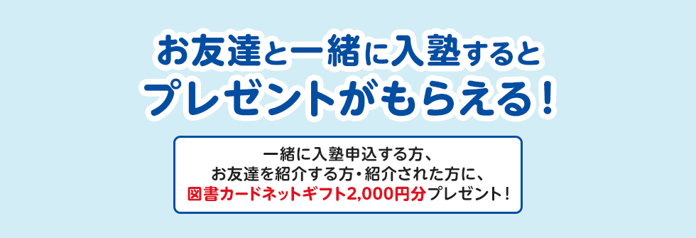 お友達と一緒に入塾するとプレゼントがもらえる！ 一緒に入塾申込する方、お友達を紹介する方・紹介された方に、図書カードネットギフト2,000円分プレゼント！