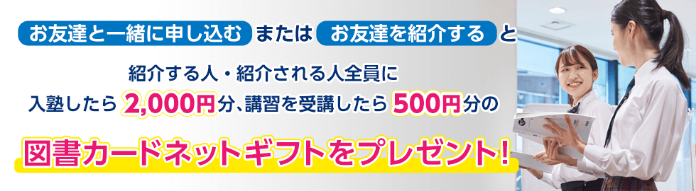 お友達と一緒に申し込む、または、お友達を紹介すると、紹介する人・紹介される人全員に、入塾したら2,000円分、講習を受講したら500円分の図書カードネットギフトをプレゼント！