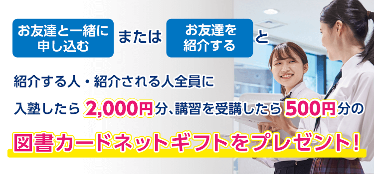 お友達と一緒に申し込む、または、お友達を紹介すると、紹介する人・紹介される人全員に、入塾したら2,000円分、講習を受講したら500円分の図書カードネットギフトをプレゼント！