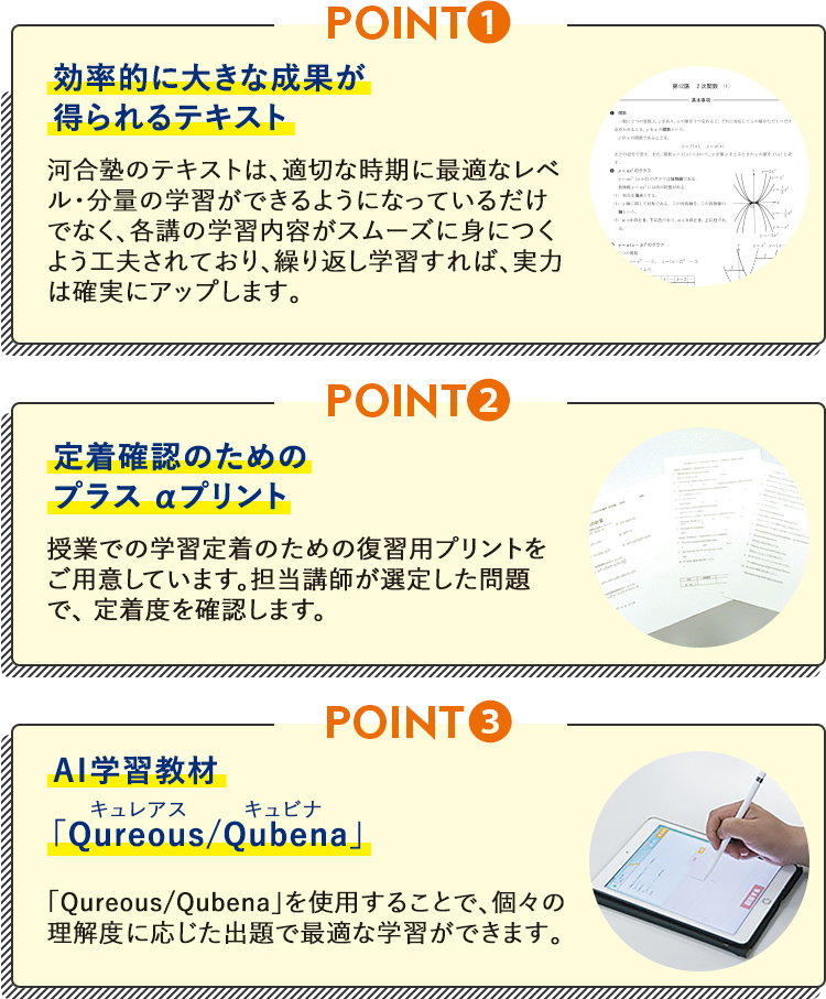 POINT1 効率的に大きな成果が得られるテキスト 河合塾のテキストは、適切な時期に最適なレベル・ 分量の学習ができるようになっているだけでなく、 各講の学習内容がスムーズに身につくよう工夫されており、繰り返し学習すれば、実力は確実にアッ プします。 POINT2 定着確認のためのプラスαプリント  授業での学習定着のための復習用プリントをご用意しています。担当講師が選定した問題で、定着度を確認します。  POINT3  AI学習教材「Qureous／Qubena」キュレアスキュビナ「Qureous／Qubena」を使用することで、個々の理解 度に応じた出題で最適な学習ができます。