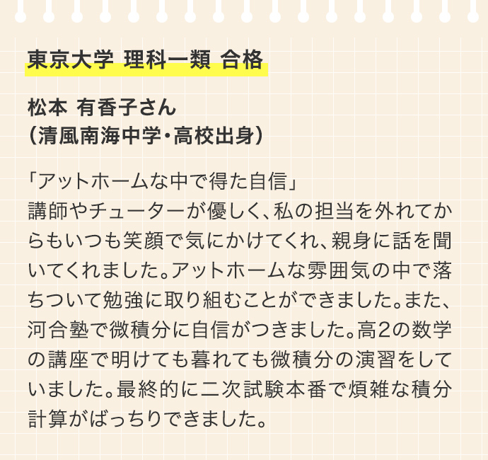 東京大学 理科一類 合格 松本 有香子さん（清風南海中学・高校出身）「アットホームな中で得た自信」講師やチューターが優しく、私の担当を外れてからもいつも笑顔で気にかけてくれ、親身に話を聞いてくれました。アットホームな雰囲気の中で落ちついて勉強に取り組むことができました。また、河合塾で微積分に自信がつきました。高2の数学の講座で明けても暮れても微積分の演習をしていました。最終的に二次試験本番で煩雑な積分計算がばっちりできました。