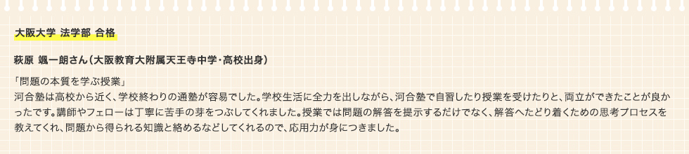 大阪大学 法学部 合格 萩原 颯一朗さん（大阪教育大附属天王寺中学・高校出身）「問題の本質を学ぶ授業」河合塾は高校から近く、学校終わりの通塾が容易でした。学校生活に全力を出しながら、河合塾で自習したり授業を受けたりと、両立ができたことが良かったです。講師やフェローは丁寧に苦手の芽をつぶしてくれました。授業では問題の解答を提示するだけでなく、解答へたどり着くための思考プロセスを教えてくれ、問題から得られる知識と絡めるなどしてくれるので、応用力が身につきました。
