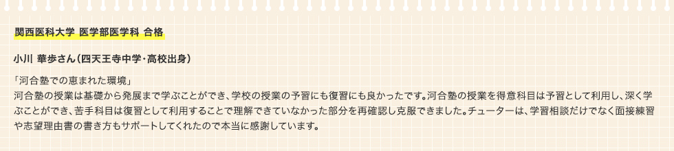 関西医科大学 医学部医学科 合格 小川 華歩さん（四天王寺中学・高校出身 「河合塾での恵まれた環境」河合塾の授業は基礎から発展まで学ぶことができ、学校の授業の予習にも復習にも良かったです。河合塾の授業を得意科目は予習として利用し、深く学ぶことができ、苦手科目は復習として利用することで理解できていなかった部分を再確認し克服できました。チューターは、学習相談だけでなく面接練習や志望理由書の書き方もサポートしてくれたので本当に感謝しています。